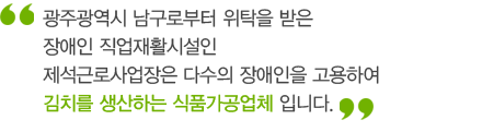 광주광역시 남구로부터 위탁을 받은 장애인 직업재활시설인 제석근로사업장은 다수의 장애인을 고용하여 김치를 생산하는 식품가공업체입니다.